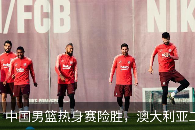 中国男篮热身赛险胜，澳大利亚二线阵容出战，郭士强三大目标曝光